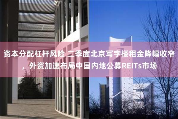 资本分配杠杆风险 二季度北京写字楼租金降幅收窄，外资加速布局中国内地公募REITs市场