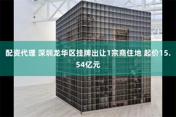 配资代理 深圳龙华区挂牌出让1宗商住地 起价15.54亿元