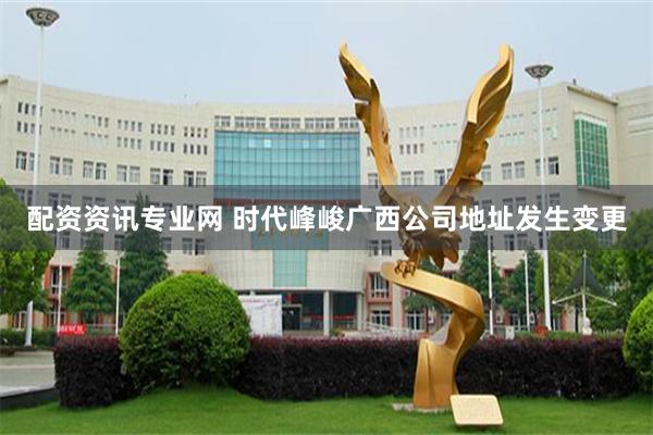 配资资讯专业网 时代峰峻广西公司地址发生变更