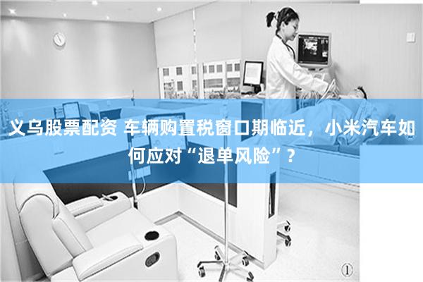 义乌股票配资 车辆购置税窗口期临近，小米汽车如何应对“退单风险”？