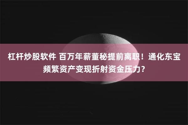 杠杆炒股软件 百万年薪董秘提前离职！通化东宝频繁资产变现折射资金压力？
