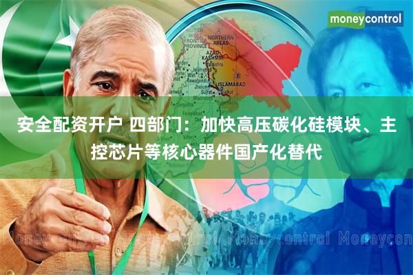 安全配资开户 四部门：加快高压碳化硅模块、主控芯片等核心器件国产化替代
