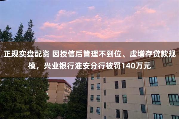 正规实盘配资 因授信后管理不到位、虚增存贷款规模，兴业银行淮安分行被罚140万元