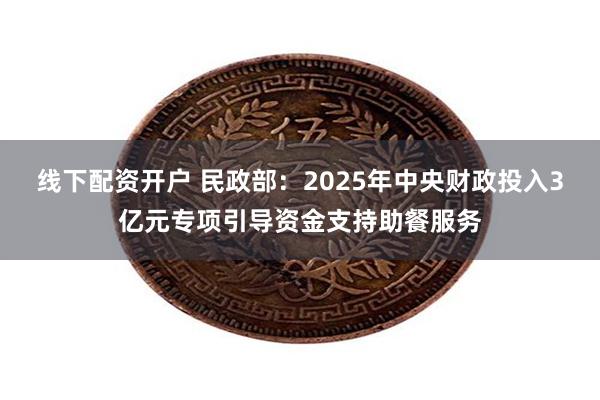 线下配资开户 民政部：2025年中央财政投入3亿元专项引导资金支持助餐服务