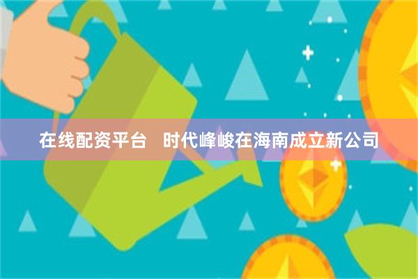 在线配资平台   时代峰峻在海南成立新公司