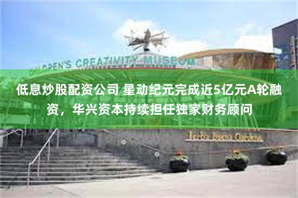 低息炒股配资公司 星动纪元完成近5亿元A轮融资，华兴资本持续担任独家财务顾问