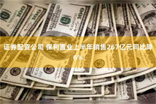 证券配资公司 保利置业上半年销售267亿元同比降6%