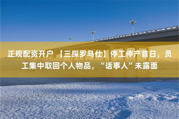 正规配资开户 【三探罗马仕】停工停产首日，员工集中取回个人物品，“话事人”未露面