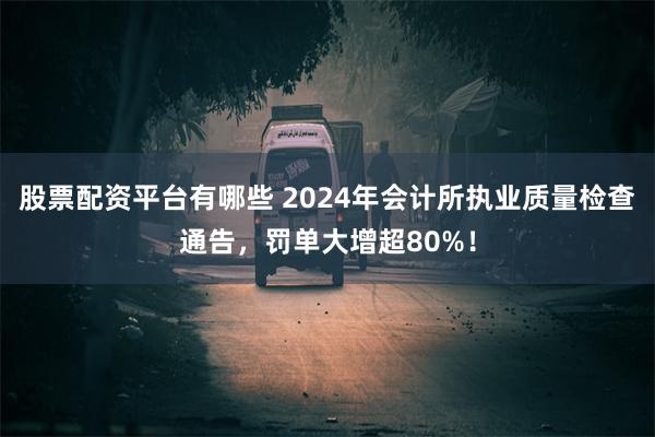 股票配资平台有哪些 2024年会计所执业质量检查通告，罚单大增超80%！