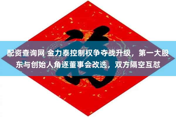 配资查询网 金力泰控制权争夺战升级，第一大股东与创始人角逐董事会改选，双方隔空互怼