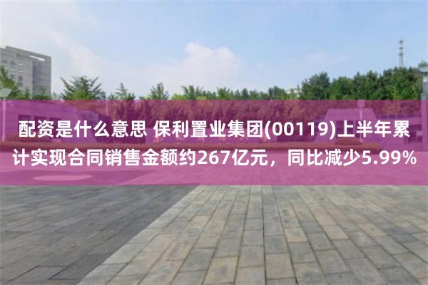 配资是什么意思 保利置业集团(00119)上半年累计实现合同销售金额约267亿元，同比减少5.99%