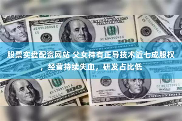 股票实盘配资网站 父女持有正导技术近七成股权，经营持续失血，研发占比低