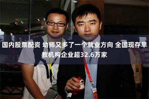 国内股票配资 幼师又多了一个就业方向 全国现存早教机构企业超32.6万家