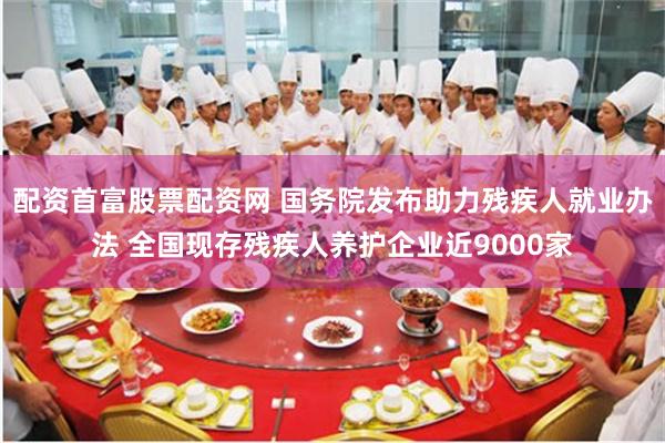 配资首富股票配资网 国务院发布助力残疾人就业办法 全国现存残疾人养护企业近9000家