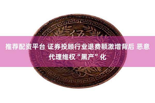 推荐配资平台 证券投顾行业退费额激增背后 恶意代理维权“黑产”化
