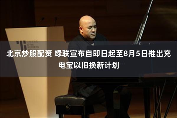 北京炒股配资 绿联宣布自即日起至8月5日推出充电宝以旧换新计划