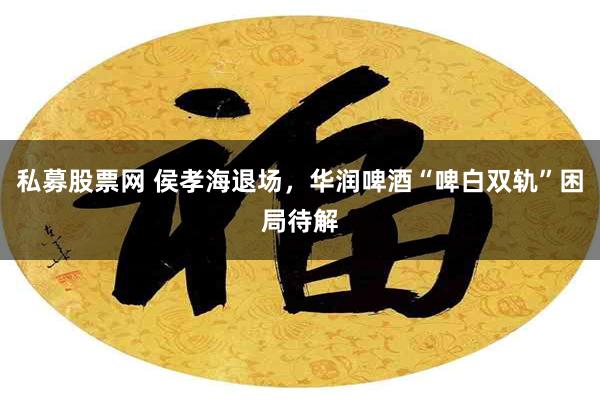 私募股票网 侯孝海退场，华润啤酒“啤白双轨”困局待解