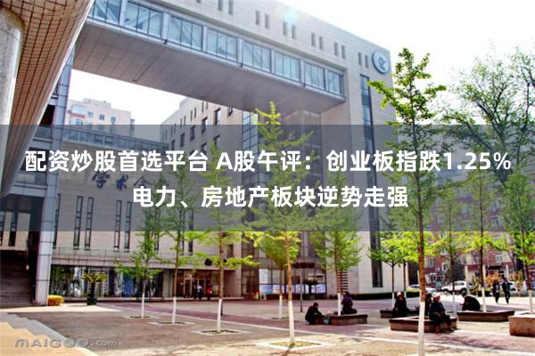 配资炒股首选平台 A股午评：创业板指跌1.25% 电力、房地产板块逆势走强
