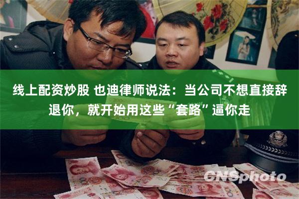 线上配资炒股 也迪律师说法：当公司不想直接辞退你，就开始用这些“套路”逼你走