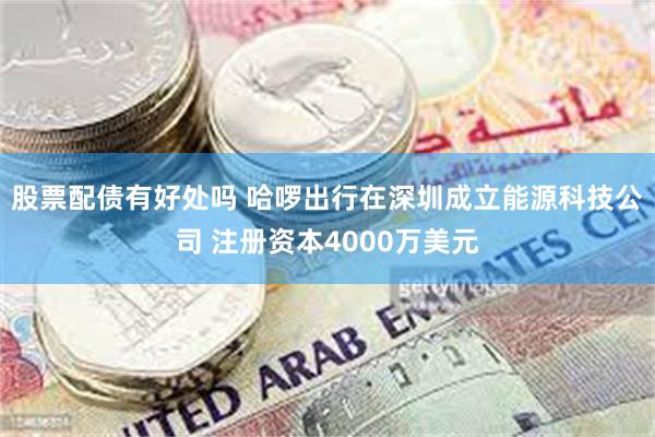 股票配债有好处吗 哈啰出行在深圳成立能源科技公司 注册资本4000万美元