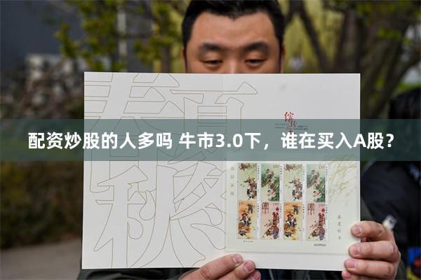 配资炒股的人多吗 牛市3.0下，谁在买入A股？