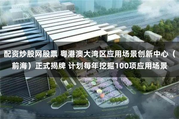 配资炒股网股票 粤港澳大湾区应用场景创新中心（前海）正式揭牌 计划每年挖掘100项应用场景
