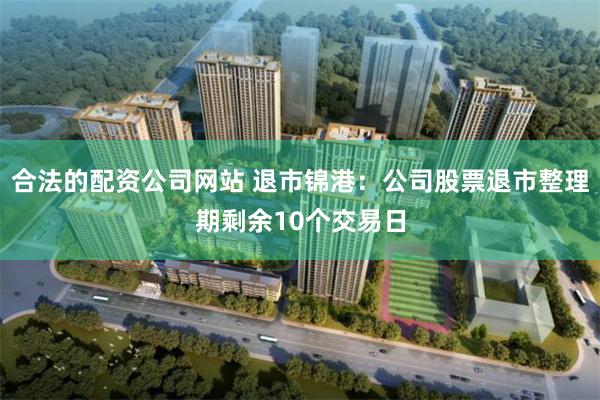 合法的配资公司网站 退市锦港：公司股票退市整理期剩余10个交易日