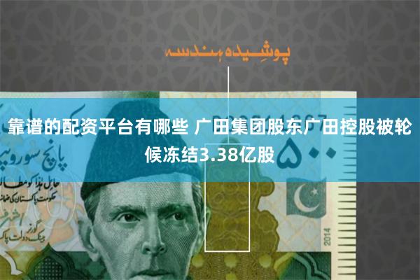 靠谱的配资平台有哪些 广田集团股东广田控股被轮候冻结3.38亿股