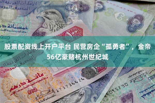 股票配资线上开户平台 民营房企“孤勇者”，金帝56亿豪赌杭州世纪城