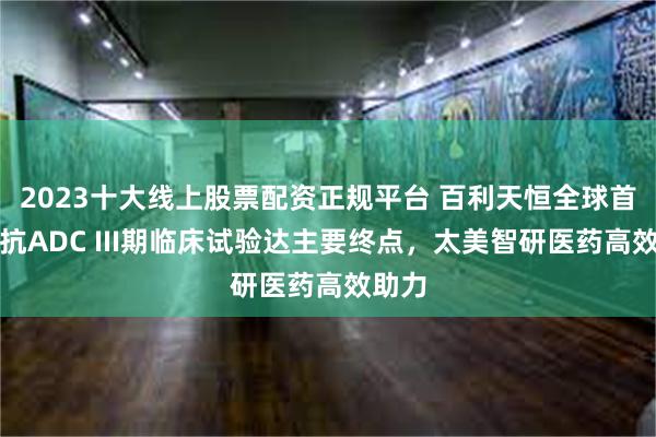 2023十大线上股票配资正规平台 百利天恒全球首个双抗ADC III期临床试验达主要终点，太美智研医药高效助力