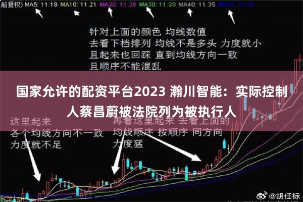 国家允许的配资平台2023 瀚川智能：实际控制人蔡昌蔚被法院列为被执行人