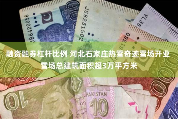 融资融券杠杆比例 河北石家庄热雪奇迹雪场开业 雪场总建筑面积超3万平方米