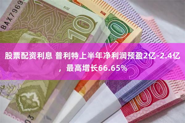 股票配资利息 普利特上半年净利润预盈2亿-2.4亿，最高增长66.65%