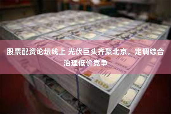 股票配资论坛线上 光伏巨头齐聚北京，定调综合治理低价竞争