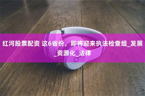 红河股票配资 这6省份，即将迎来执法检查组_发展_资源化_法律