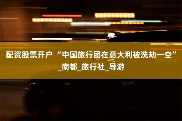 配资股票开户 “中国旅行团在意大利被洗劫一空”_南都_旅行社_导游