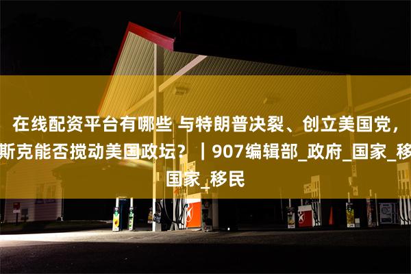 在线配资平台有哪些 与特朗普决裂、创立美国党，马斯克能否搅动美国政坛？｜907编辑部_政府_国家_移民