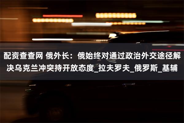 配资查查网 俄外长：俄始终对通过政治外交途径解决乌克兰冲突持开放态度_拉夫罗夫_俄罗斯_基辅