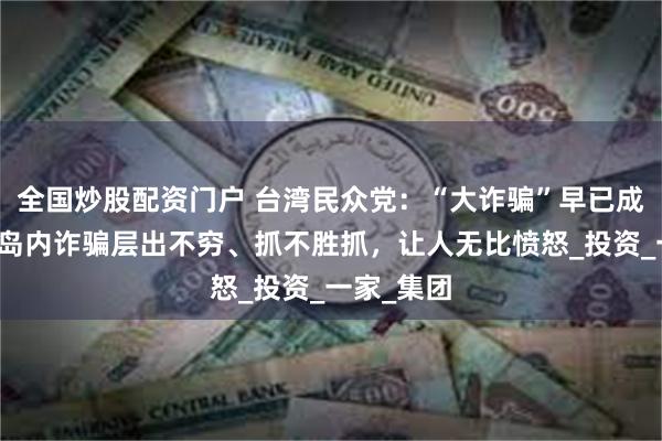全国炒股配资门户 台湾民众党：“大诈骗”早已成为日常，岛内诈骗层出不穷、抓不胜抓，让人无比愤怒_投资_一家_集团