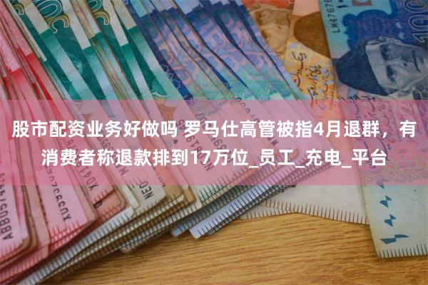 股市配资业务好做吗 罗马仕高管被指4月退群，有消费者称退款排到17万位_员工_充电_平台