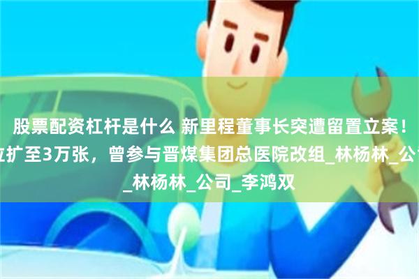 股票配资杠杆是什么 新里程董事长突遭留置立案！8年间床位扩至3万张，曾参与晋煤集团总医院改组_林杨林_公司_李鸿双