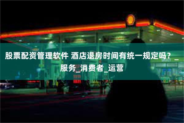 股票配资管理软件 酒店退房时间有统一规定吗？_服务_消费者_运营