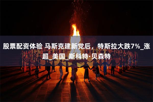 股票配资体验 马斯克建新党后，特斯拉大跌7%_涨超_美国_斯科特·贝森特