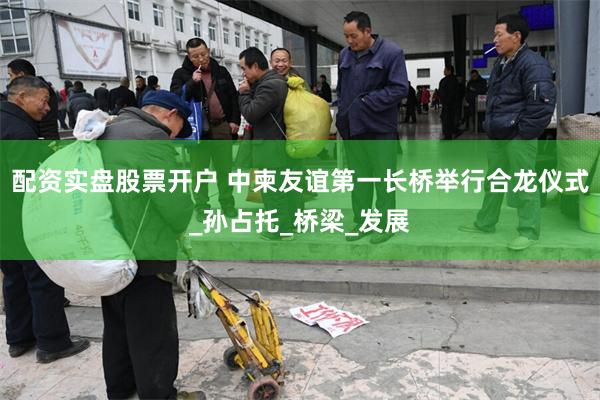 配资实盘股票开户 中柬友谊第一长桥举行合龙仪式_孙占托_桥梁_发展