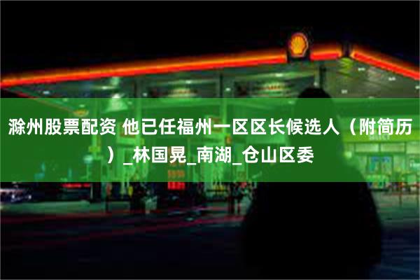 滁州股票配资 他已任福州一区区长候选人（附简历）_林国晃_南湖_仓山区委