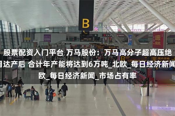 股票配资入门平台 万马股份：万马高分子超高压绝缘料三期项目达产后 合计年产能将达到6万吨_北欧_每日经济新闻_市场占有率