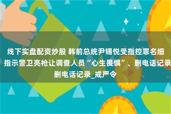 线下实盘配资炒股 韩前总统尹锡悦受指控罪名细节披露：指示警卫亮枪让调查人员“心生畏惧”、删电话记录_戒严令