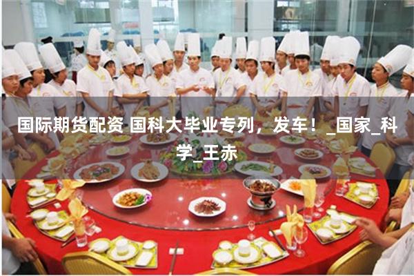 国际期货配资 国科大毕业专列，发车！_国家_科学_王赤