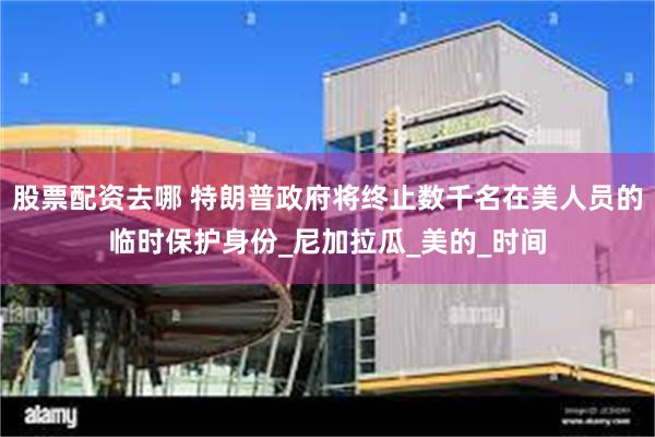 股票配资去哪 特朗普政府将终止数千名在美人员的临时保护身份_尼加拉瓜_美的_时间