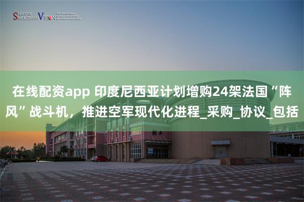 在线配资app 印度尼西亚计划增购24架法国“阵风”战斗机，推进空军现代化进程_采购_协议_包括